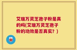 艾瑞万灵芝孢子粉是真的吗(艾瑞万灵芝孢子粉的功效是否真实？)