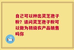 自己可以种出灵芝孢子粉？请问灵芝孢子粉可以做为初级农产品销售吗你
