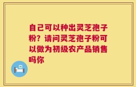 自己可以种出灵芝孢子粉？请问灵芝孢子粉可以做为初级农产品销售吗你
