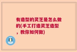有造型的灵芝是怎么做的(手工打造灵芝造型，教你如何做)