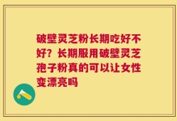 破壁灵芝粉长期吃好不好？长期服用破壁灵芝孢子粉真的可以让女性变漂亮吗