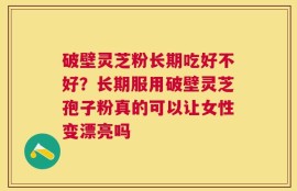 破壁灵芝粉长期吃好不好？长期服用破壁灵芝孢子粉真的可以让女性变漂亮吗