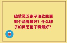 破壁灵芝孢子油软胶囊哪个品牌最好？什么牌子的灵芝孢子粉最好？