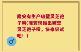 隆安有生产破壁灵芝孢子粉(隆安现推出破壁灵芝孢子粉，快来尝试吧！)