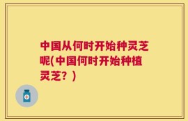 中国从何时开始种灵芝呢(中国何时开始种植灵芝？)