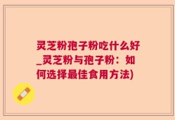 灵芝粉孢子粉吃什么好_灵芝粉与孢子粉：如何选择最佳食用方法)