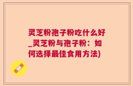 灵芝粉孢子粉吃什么好_灵芝粉与孢子粉：如何选择最佳食用方法)