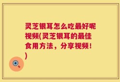 灵芝银耳怎么吃最好呢视频(灵芝银耳的最佳食用方法，分享视频！)