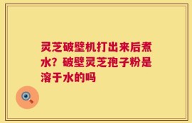 灵芝破壁机打出来后煮水？破壁灵芝孢子粉是溶于水的吗