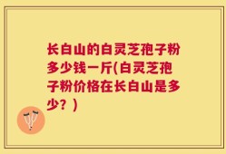 长白山的白灵芝孢子粉多少钱一斤(白灵芝孢子粉价格在长白山是多少？)