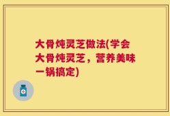 大骨炖灵芝做法(学会大骨炖灵芝，营养美味一锅搞定)
