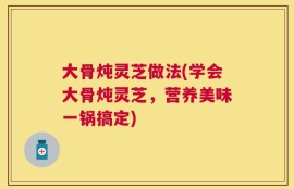 大骨炖灵芝做法(学会大骨炖灵芝，营养美味一锅搞定)