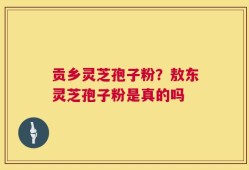 贡乡灵芝孢子粉？敖东灵芝孢子粉是真的吗