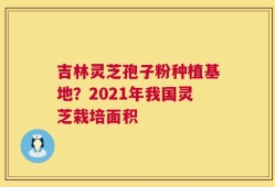 吉林灵芝孢子粉种植基地？2021年我国灵芝栽培面积