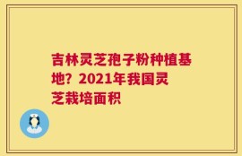 吉林灵芝孢子粉种植基地？2021年我国灵芝栽培面积