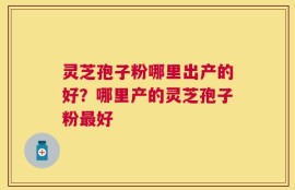 灵芝孢子粉哪里出产的好？哪里产的灵芝孢子粉最好