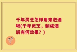 千年灵芝怎样用来泡酒喝(千年灵芝，制成酒后有何效果？)