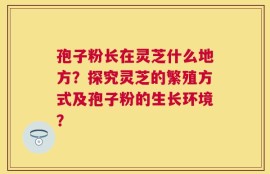 孢子粉长在灵芝什么地方？探究灵芝的繁殖方式及孢子粉的生长环境？