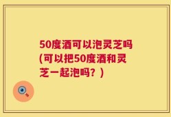 50度酒可以泡灵芝吗(可以把50度酒和灵芝一起泡吗？)