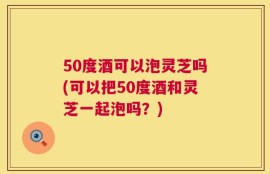 50度酒可以泡灵芝吗(可以把50度酒和灵芝一起泡吗？)