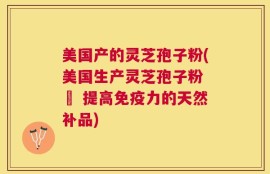 美国产的灵芝孢子粉(美国生产灵芝孢子粉 – 提高免疫力的天然补品)