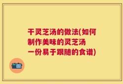 干灵芝汤的做法(如何制作美味的灵芝汤  一份易于跟随的食谱)