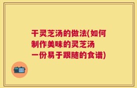 干灵芝汤的做法(如何制作美味的灵芝汤  一份易于跟随的食谱)