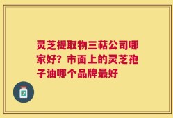 灵芝提取物三萜公司哪家好？市面上的灵芝孢子油哪个品牌最好