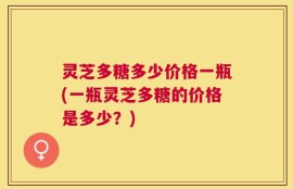 灵芝多糖多少价格一瓶(一瓶灵芝多糖的价格是多少？)