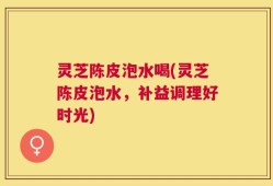 灵芝陈皮泡水喝(灵芝陈皮泡水，补益调理好时光)