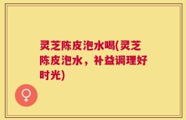灵芝陈皮泡水喝(灵芝陈皮泡水，补益调理好时光)