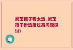 灵芝孢子粉太热_灵芝孢子粉热度过高问题探讨)