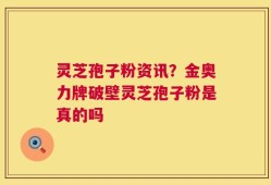 灵芝孢子粉资讯？金奥力牌破壁灵芝孢子粉是真的吗