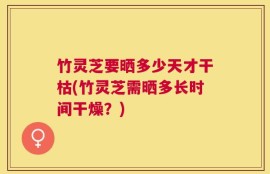 竹灵芝要晒多少天才干枯(竹灵芝需晒多长时间干燥？)