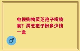 电视购物灵芝孢子粉胶囊？灵芝孢子粉多少钱一盒