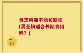 灵芝粉能不能长期吃 (灵芝粉适合长期食用吗？)