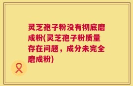 灵芝孢子粉没有彻底磨成粉(灵芝孢子粉质量存在问题，成分未完全磨成粉)