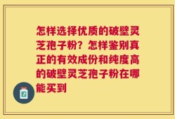 怎样选择优质的破壁灵芝孢子粉？怎样鉴别真正的有效成份和纯度高的破壁灵芝孢子粉在哪能买到