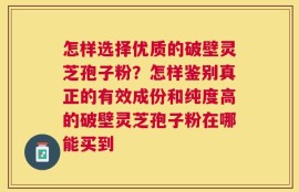 怎样选择优质的破壁灵芝孢子粉？怎样鉴别真正的有效成份和纯度高的破壁灵芝孢子粉在哪能买到