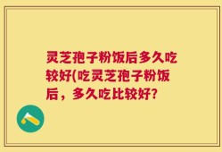灵芝孢子粉饭后多久吃较好(吃灵芝孢子粉饭后，多久吃比较好？