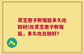 灵芝孢子粉饭后多久吃较好(吃灵芝孢子粉饭后，多久吃比较好？