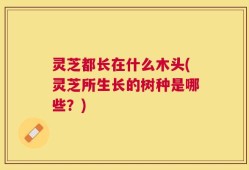 灵芝都长在什么木头(灵芝所生长的树种是哪些？)