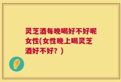 灵芝酒每晚喝好不好呢女性(女性晚上喝灵芝酒好不好？)