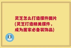 灵芝怎么打造摆件图片(灵芝打造精美摆件，成为居家必备装饰品)
