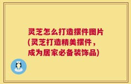 灵芝怎么打造摆件图片(灵芝打造精美摆件，成为居家必备装饰品)