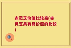 赤灵芝价值比较高(赤灵芝具有高价值的比较)