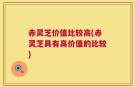 赤灵芝价值比较高(赤灵芝具有高价值的比较)
