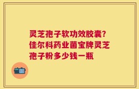 灵芝孢子软功效胶囊？佳尔科药业菌宝牌灵芝孢子粉多少钱一瓶