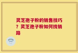 灵芝孢子粉的销售技巧？灵芝孢子粉如何找销路