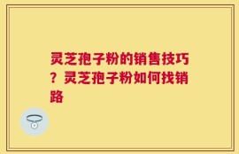灵芝孢子粉的销售技巧？灵芝孢子粉如何找销路